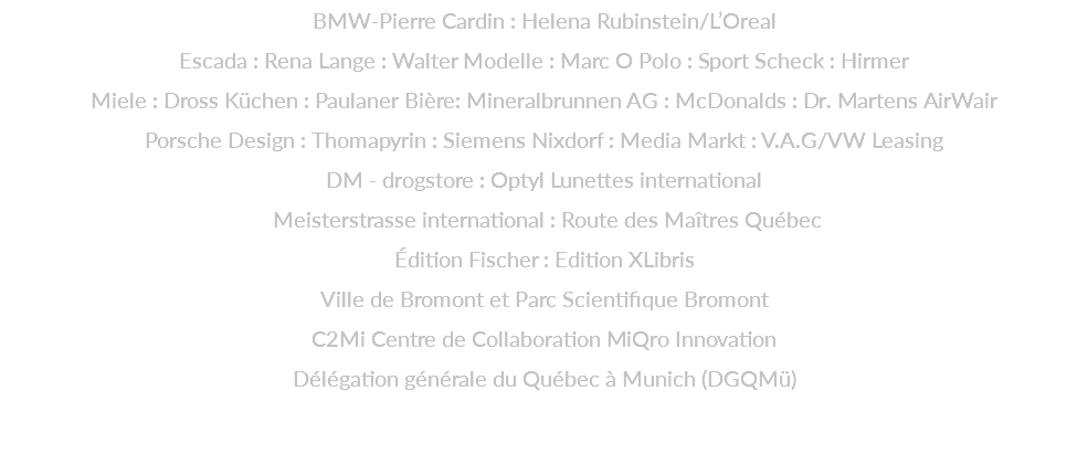 BMW-Pierre Cardin : Helena Rubinstein/L’Oreal  Escada : Rena Lange : Walter Modelle : Marc O Polo : Sport Scheck : Hirmer  Miele : Dross Küchen : Paulaner Bière: Mineralbrunnen AG : McDonalds : Dr. Martens AirWair  Porsche Design : Thomapyrin : Siemens Nixdorf : Media Markt : V.A.G/VW Leasing  DM - drogstore : Optyl Lunettes international  Meisterstrasse international : Route des Maîtres Québec  Édition Fischer : Edition XLibris  Ville de Bromont et Parc Scientifique Bromont C2Mi Centre de Collaboration MiQro Innovation Délégation générale du Québec à Munich (DGQMü) 