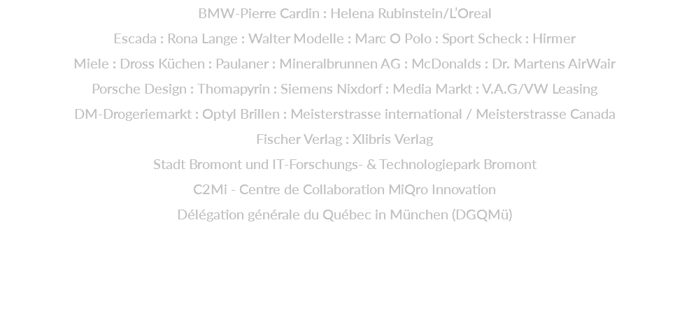 BMW-Pierre Cardin : Helena Rubinstein/L’Oreal  Escada : Rona Lange : Walter Modelle : Marc O Polo : Sport Scheck : Hirmer  Miele : Dross Küchen : Paulaner : Mineralbrunnen AG : McDonalds : Dr. Martens AirWair  Porsche Design : Thomapyrin : Siemens Nixdorf : Media Markt : V.A.G/VW Leasing  DM-Drogeriemarkt : Optyl Brillen : Meisterstrasse international / Meisterstrasse Canada Fischer Verlag : Xlibris Verlag Stadt Bromont und IT-Forschungs- & Technologiepark Bromont C2Mi - Centre de Collaboration MiQro Innovation Délégation générale du Québec in München (DGQMü)   